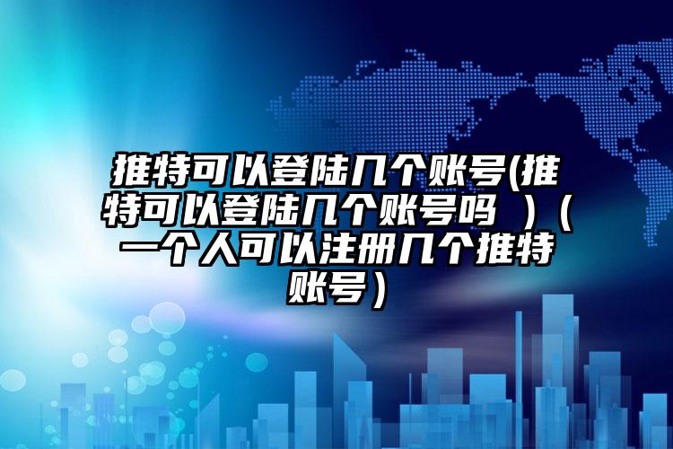 推特可以登陆几个账号(推特可以登陆几个账号吗 )（一个人可以注册几个推特账号）
