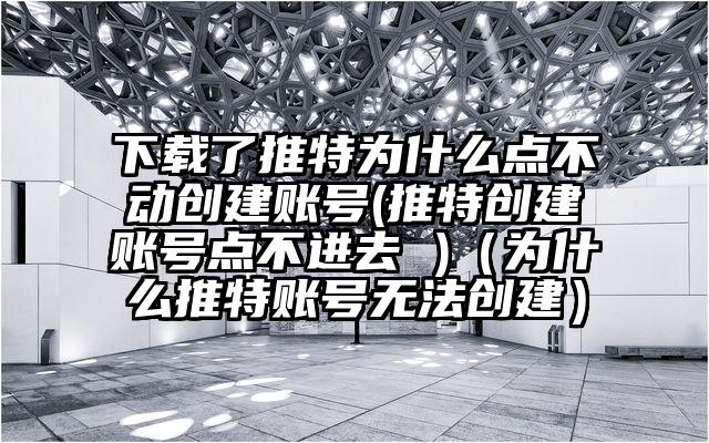 下载了推特为什么点不动创建账号(推特创建账号点不进去 )（为什么推特账号无法创建）
