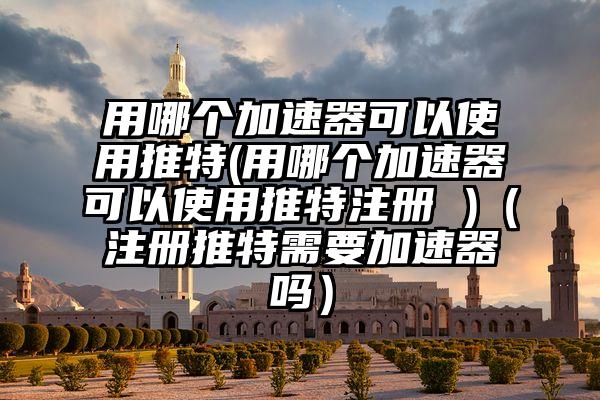 用哪个加速器可以使用推特(用哪个加速器可以使用推特注册 )（注册推特需要加速器吗）