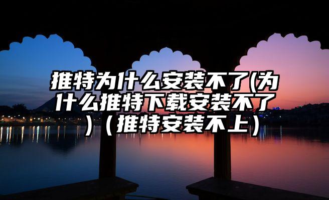 推特为什么安装不了(为什么推特下载安装不了 )(推特安装不上)