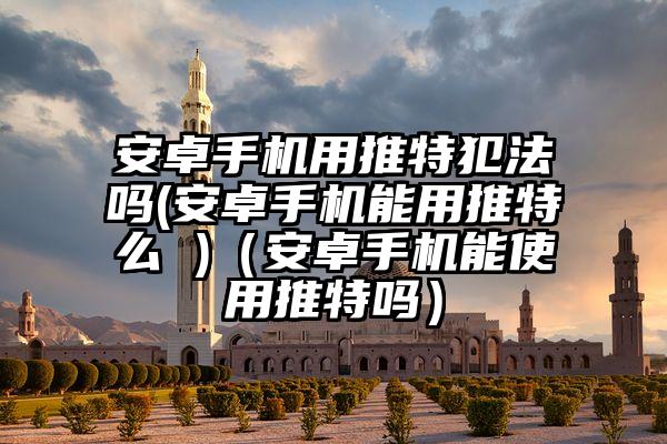 安卓手机用推特犯法吗(安卓手机能用推特么 )（安卓手机能使用推特吗）