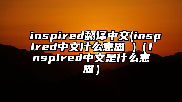 inspired翻译中文(inspired中文什么意思 )（inspired中文是什么意思）