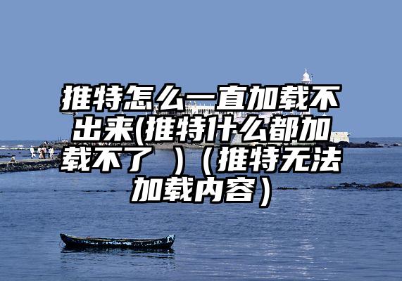 推特怎么一直加载不出来(推特什么都加载不了 )（推特无法加载内容）