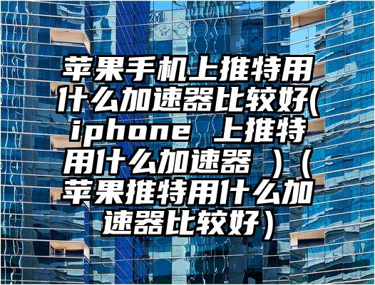 苹果手机上推特用什么加速器比较好(iphone 上推特用什么加速器 )（苹果推特用什么加速器比较好）