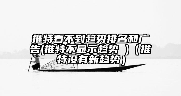 推特看不到趋势排名和广告(推特不显示趋势 )（推特没有新趋势）