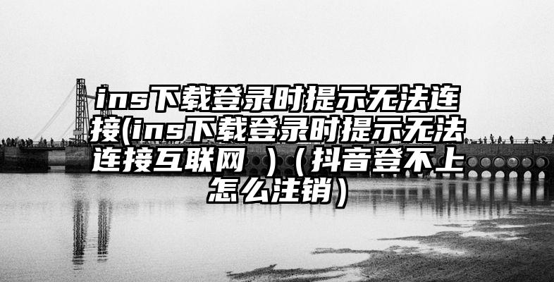 ins下载登录时提示无法连接(ins下载登录时提示无法连接互联网 )（抖音登不上怎么注销）