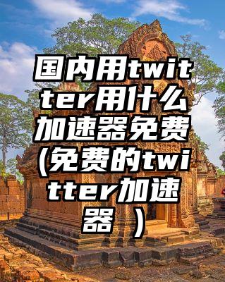 国内用twitter用什么加速器免费(免费的twitter加速器 )
