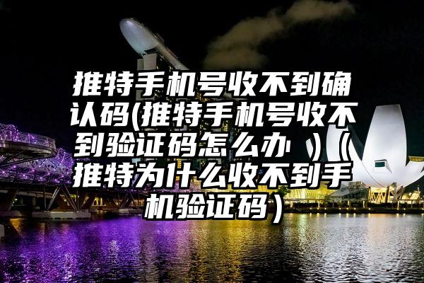 推特手机号收不到确认码(推特手机号收不到验证码怎么办 )（推特为什么收不到手机验证码）