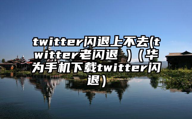twitter闪退上不去(twitter老闪退 )(华为手机下载twitter闪退)