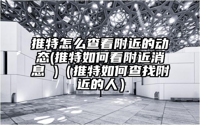 推特怎么查看附近的动态(推特如何看附近消息 )（推特如何查找附近的人）