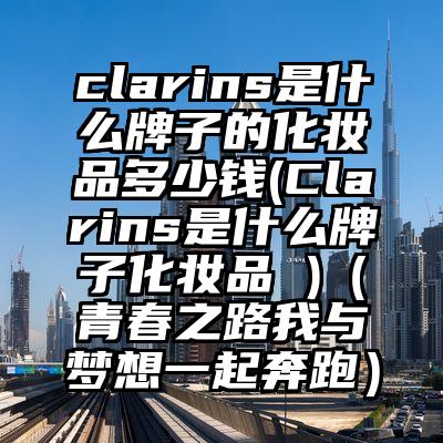 clarins是什么牌子的化妆品多少钱(Clarins是什么牌子化妆品 )（青春之路我与梦想一起奔跑）