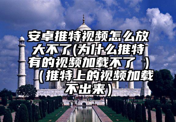 安卓推特视频怎么放大不了(为什么推特有的视频加载不了 )（推特上的视频加载不出来）