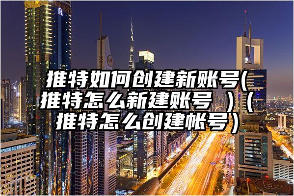 推特如何创建新账号(推特怎么新建账号 )（推特怎么创建帐号）