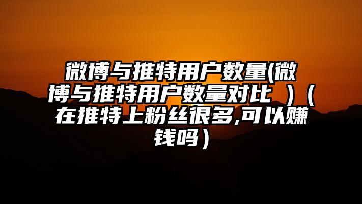 微博与推特用户数量(微博与推特用户数量对比 )（在推特上粉丝很多,可以赚钱吗）