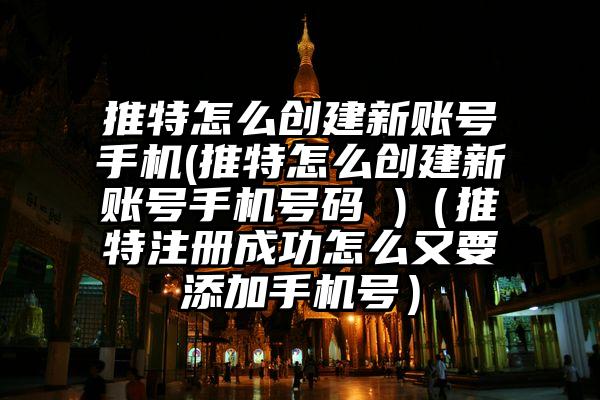 推特怎么创建新账号手机(推特怎么创建新账号手机号码 )（推特注册成功怎么又要添加手机号）