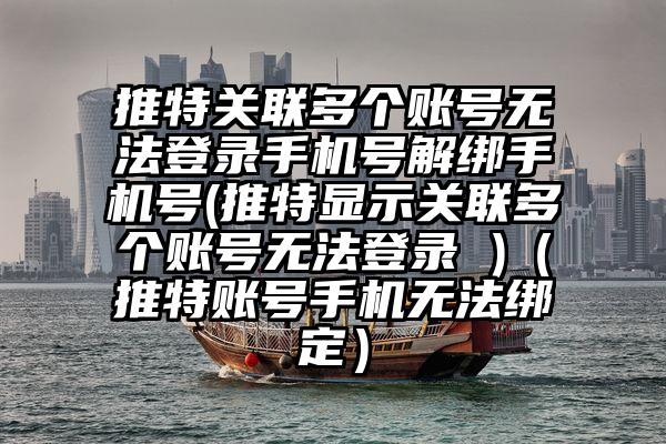 推特关联多个账号无法登录手机号解绑手机号(推特显示关联多个账号无法登录 )（推特账号手机无法绑定）