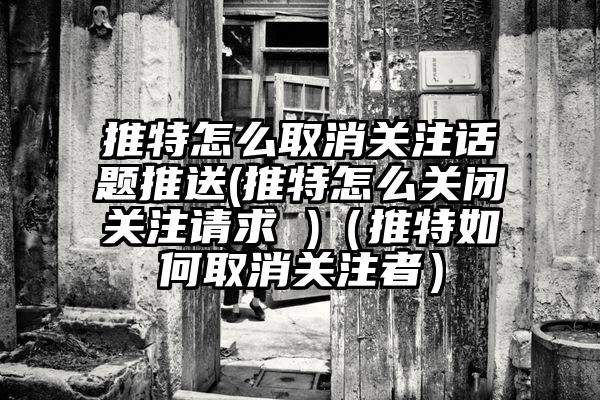 推特怎么取消关注话题推送(推特怎么关闭关注请求 )（推特如何取消关注者）