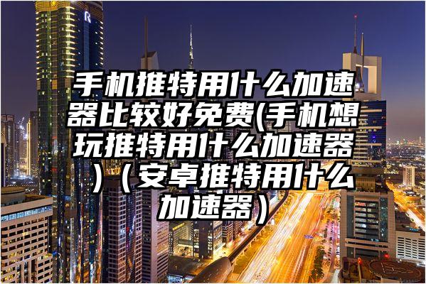 手机推特用什么加速器比较好免费(手机想玩推特用什么加速器 )（安卓推特用什么加速器）