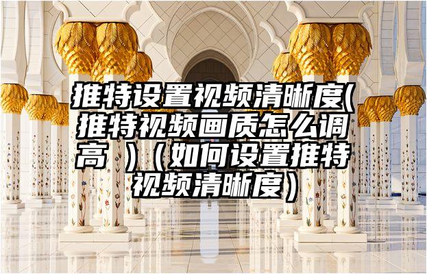 推特设置视频清晰度(推特视频画质怎么调高 )（如何设置推特视频清晰度）