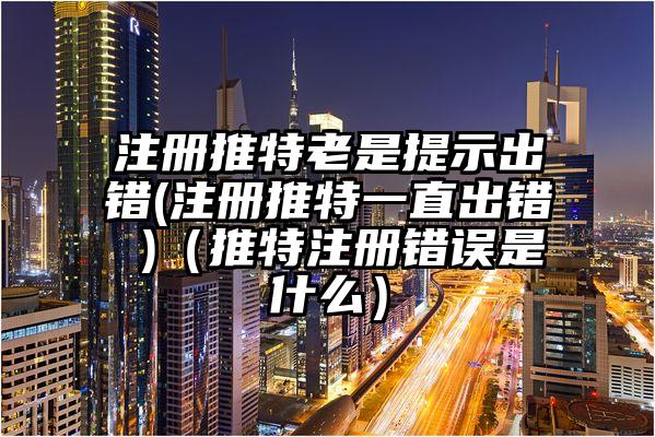 注册推特老是提示出错(注册推特一直出错 )（推特注册错误是什么）