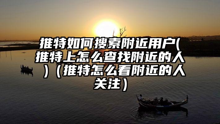 推特如何搜索附近用户(推特上怎么查找附近的人 )（推特怎么看附近的人关注）