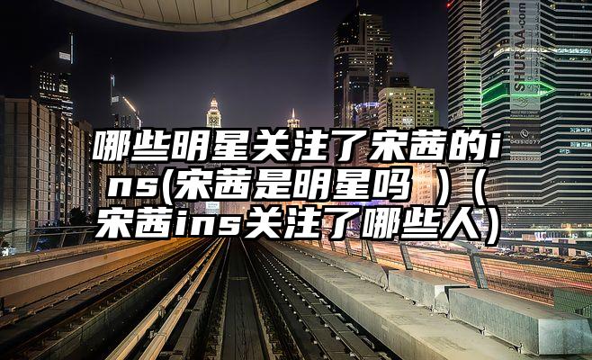 哪些明星关注了宋茜的ins(宋茜是明星吗 )（宋茜ins关注了哪些人）