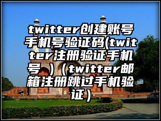 twitter创建账号手机号验证码(twitter注册验证手机号 )（twitter邮箱注册跳过手机验证）