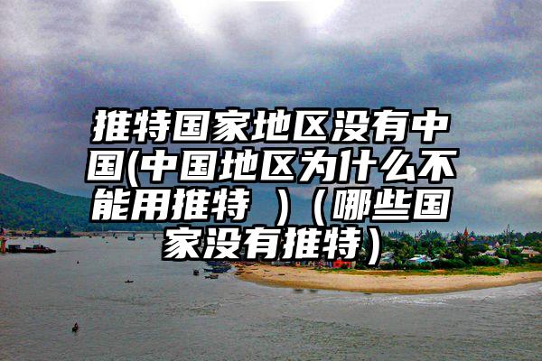 推特国家地区没有中国(中国地区为什么不能用推特 )（哪些国家没有推特）