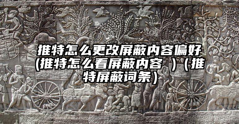 推特怎么更改屏蔽内容偏好(推特怎么看屏蔽内容 )（推特屏蔽词条）