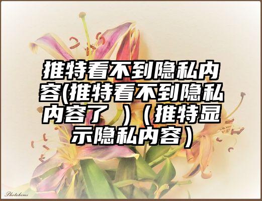 推特看不到隐私内容(推特看不到隐私内容了 )(推特显示隐私内容)