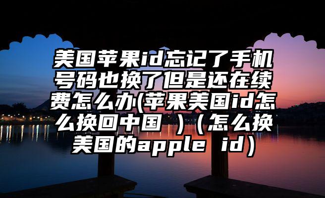 美国苹果id忘记了手机号码也换了但是还在续费怎么办(苹果美国id怎么换回中国 )（怎么换美国的apple id）