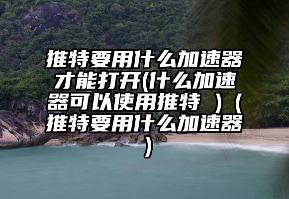 推特要用什么加速器才能打开(什么加速器可以使用推特 )（推特要用什么加速器）