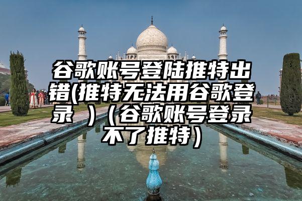 谷歌账号登陆推特出错(推特无法用谷歌登录 )（谷歌账号登录不了推特）