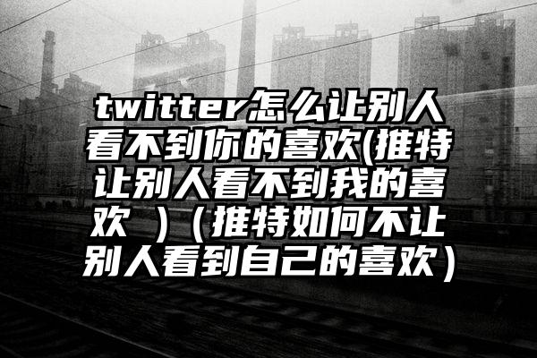 twitter怎么让别人看不到你的喜欢(推特让别人看不到我的喜欢 )（推特如何不让别人看到自己的喜欢）