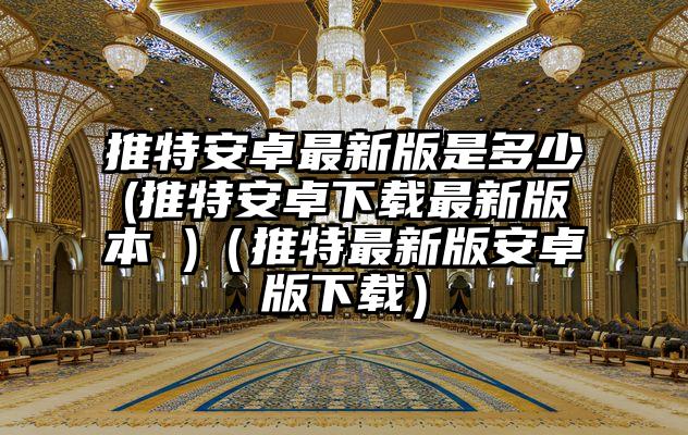 推特安卓最新版是多少(推特安卓下载最新版本 )（推特最新版安卓版下载）