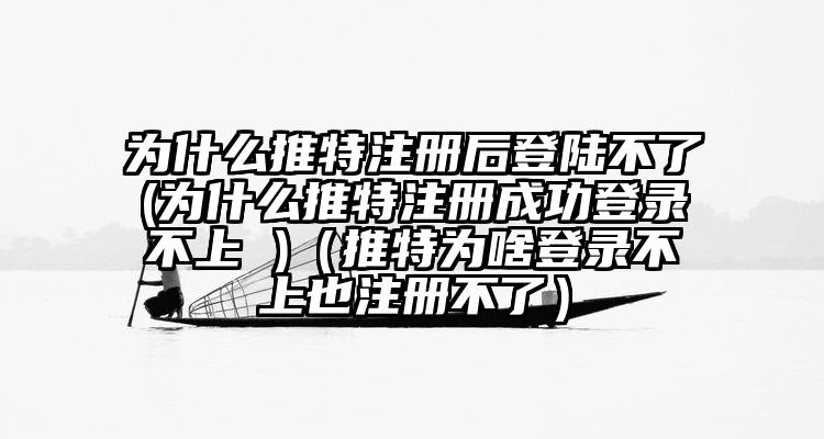 为什么推特注册后登陆不了(为什么推特注册成功登录不上 )（推特为啥登录不上也注册不了）