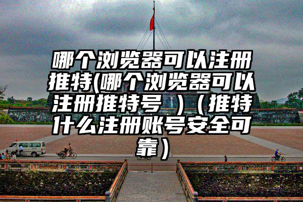 哪个浏览器可以注册推特(哪个浏览器可以注册推特号 )（推特什么注册账号安全可靠）
