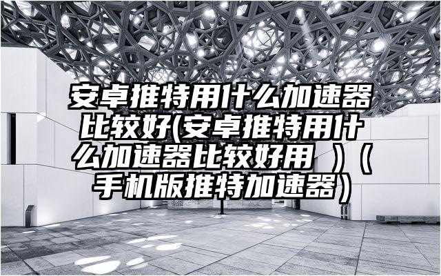 安卓推特用什么加速器比较好(安卓推特用什么加速器比较好用 )（手机版推特加速器）
