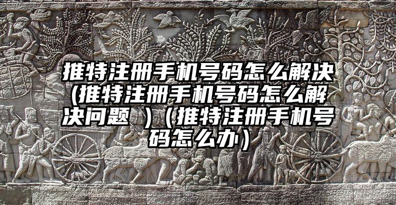 推特注册手机号码怎么解决(推特注册手机号码怎么解决问题 )（推特注册手机号码怎么办）
