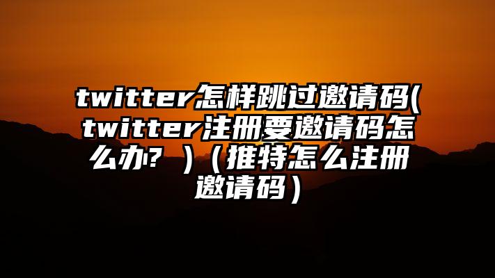 twitter怎样跳过邀请码(twitter注册要邀请码怎么办? )（推特怎么注册邀请码）