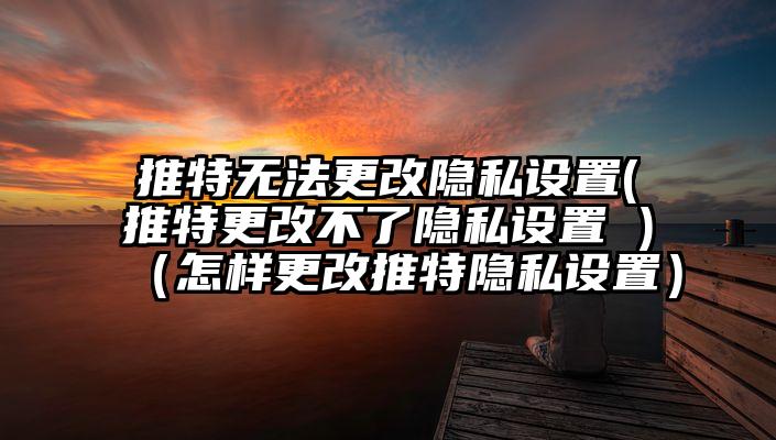 推特无法更改隐私设置(推特更改不了隐私设置 )（怎样更改推特隐私设置）