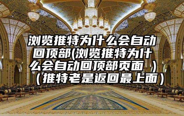 浏览推特为什么会自动回顶部(浏览推特为什么会自动回顶部页面 )（推特老是返回最上面）