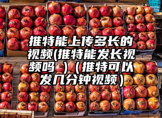 推特能上传多长的视频(推特能发长视频吗 )（推特可以发几分钟视频）