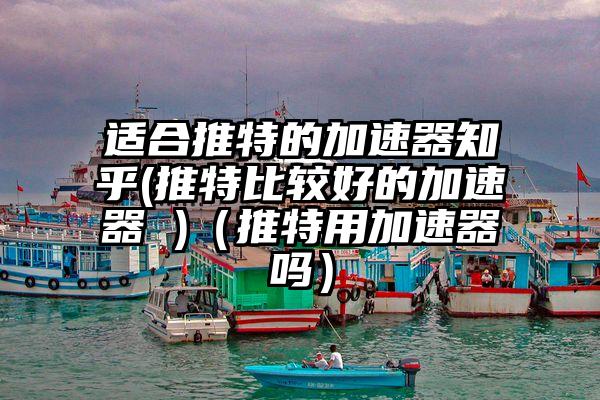 适合推特的加速器知乎(推特比较好的加速器 )（推特用加速器吗）