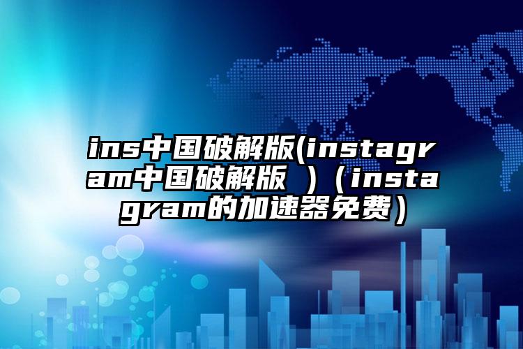 ins中国破解版(instagram中国破解版 )（instagram的加速器免费）