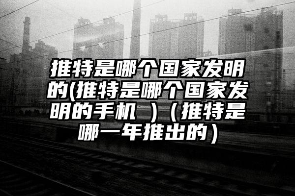 推特是哪个国家发明的(推特是哪个国家发明的手机 )（推特是哪一年推出的）