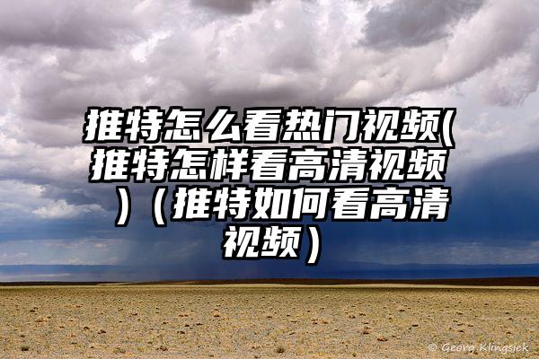 推特怎么看热门视频(推特怎样看高清视频 )（推特如何看高清视频）