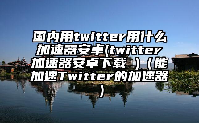 国内用twitter用什么加速器安卓(twitter加速器安卓下载 )（能加速Twitter的加速器）