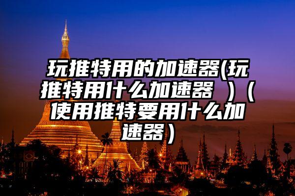 玩推特用的加速器(玩推特用什么加速器 )（使用推特要用什么加速器）