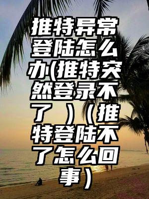 推特异常登陆怎么办(推特突然登录不了 )（推特登陆不了怎么回事）